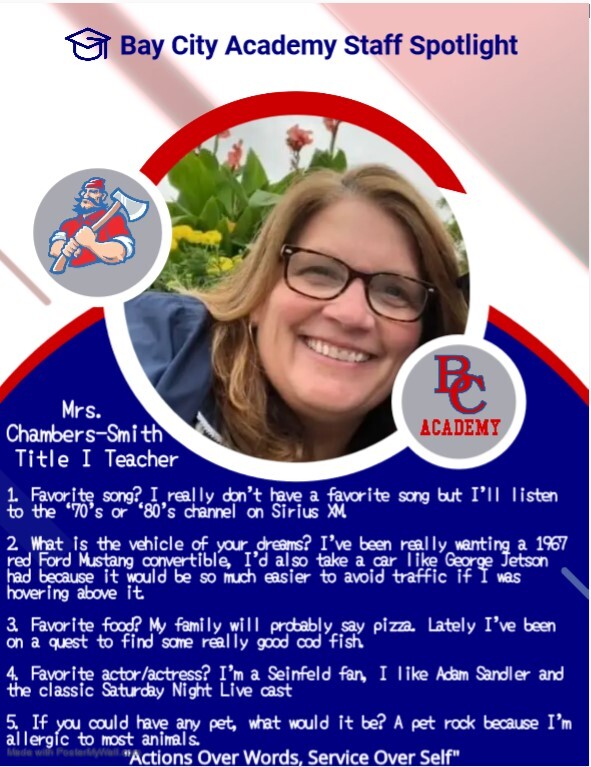 Bay City Academy Staff Spotlight Mrs. Chambers-Smith Title 1 Teacher 1. Favorite Song? I really don't have a favorite song but I'll listen to the 70's or 80's channel on  Sirius XM. 1. What is the vehicle of your dreams? I've been really wanting a 1967 red Ford mustang convertible, I'd also take a car like George Jetson had because it would be so much easier to avoid traffic if I was hovering above it. 3. Favorite food? My family will probably say pizza. Lately I've been on a quest to find some really good cod fish. 4. Favorite actor/actress? I'm a Seinfield fan, I like Adam Sandler and the classic Saturday Night Live cast. 5. If you could have any pet, what would it be?  A pet rock because I'm allergic to most animals. Actions over words, service over self.
