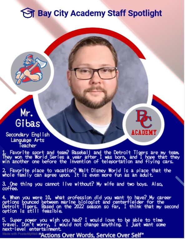 Bay City Academy Staff Spotlight Mr. Gibas Secondary English Language Arts Teacher 1. Favorite sport and team? Baseball and Detroit Tigers are my team. They won the World Series a year after I was born, and I hope that they win another one before the invention of teleportation and flying cars. 2. Favorite place to vacation? Walt Disney World is a place that the whole family can agree upon. It is even more fun as an adult. 3. One thing you cannot live without? My wife and two boys. Also, coffee. 4. When you were 10, what profession did you want to have? My career options bounced between marine biologist and centerfielder for the Detroit Tigers. Based on the 2022 season so far, I think that my second option is still feasible. 5. Super power you wish you had? I would love to be able to time travel. Don't worry, I would not change anything. I just want some next-level entertainment. Acitons over words, service over self.