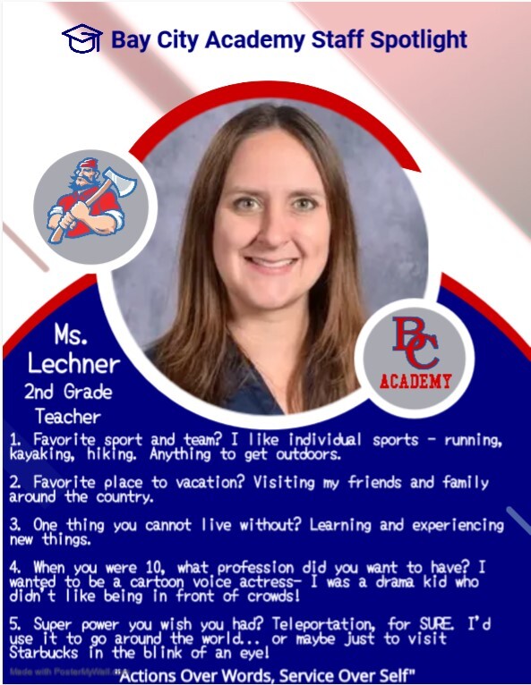 Bay City Academy Staff Spotlight Ms. Lechner 2nd Grade Teacher 1. Favorite sport and team? I like individual sports - running, kayaking, hiking. Anything to get outdoors. 2. Favorite place to vacation? Visiting my friends and family around the country. 3. One thing you cannot live without? Learning and experiencing new things. 4. When you were 10, what profession did you want to have? I wanted to be a cartoon voice actress - I was a drama kid who didn't like being in front of crowds! 5. Super power you wish you had? Teleportation for SURE. I'd use it to go around the world...or maybe just to visit Starbucks in the blink of an eye. Actions over words, service over self.