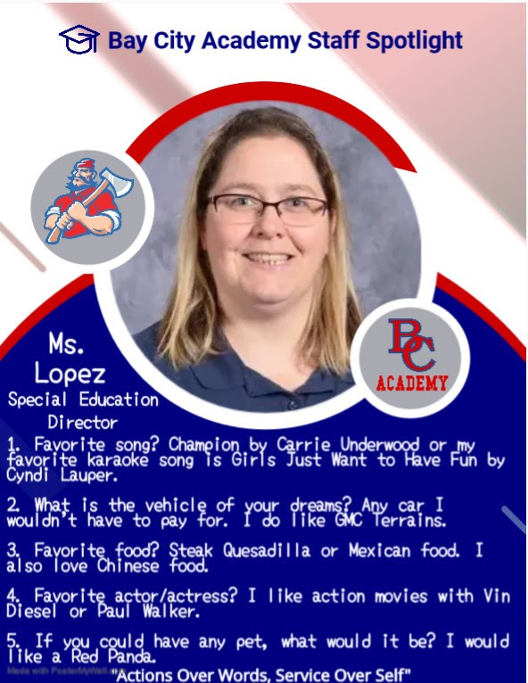 Bay City Academy Staff Spotlight Ms. Lopez Special Education Director 1. Favorite song? Champion by Carrie Underwood or my favorite karaoke song is Girls Just Want to Have Fun by Cyndi Lauper. 2. What is the vehicle of your dreams? Any car I wouldn't have to pay for. I do like GMC Terrains. 3. Favorite food? Steak Quesadilla or Mexican food. I also love Chinese food. 4. Favorite actor/actress? I like action movies with Vin Diesel or Paul Walker. 5. If you could have any pet, what would it be? I would like a Red Panda. Actions over words, service over self.