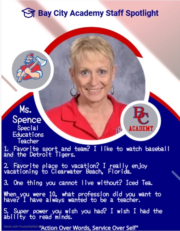 Bay City Academy Staff Spotlight Ms. Spence Special Educations Teacher 1. Favorite sport and team? I like to watch baseball and the Detroit Tigers. 2. Favorite place to vacation? I really enjoy vacationing in Clearwater Beach, Florida. 3. One thing you cannot live without? Iced Tea. When you were 10, what profession did you want to have? I have always wanted to be a teacher. 5. Super power you wish you had? I wish I had the ability to read minds. Action over words, service over self.